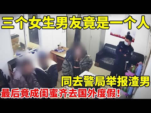 三个女生男友竟是同一人,齐去警局举报渣男,最后竟成闺蜜同去国外度假!【案件追踪】